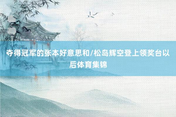 夺得冠军的张本好意思和/松岛辉空登上领奖台以后体育集锦