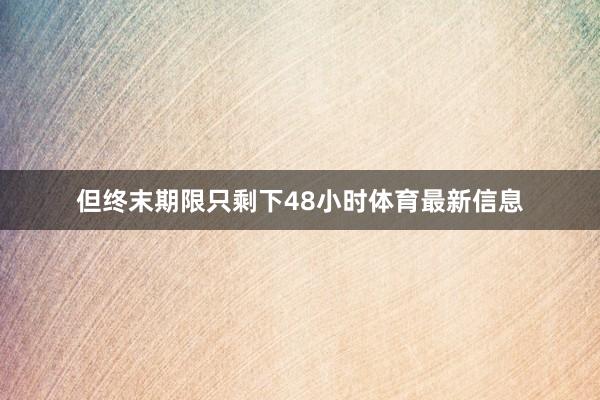 但终末期限只剩下48小时体育最新信息