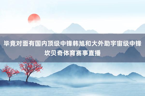 毕竟对面有国内顶级中锋韩旭和大外助宇宙级中锋坎贝奇体育赛事直播