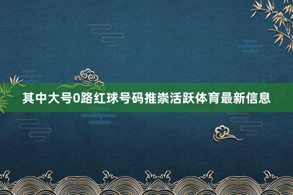 其中大号0路红球号码推崇活跃体育最新信息
