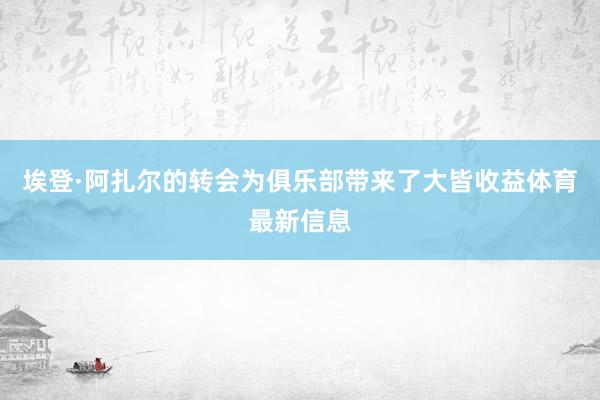 埃登·阿扎尔的转会为俱乐部带来了大皆收益体育最新信息