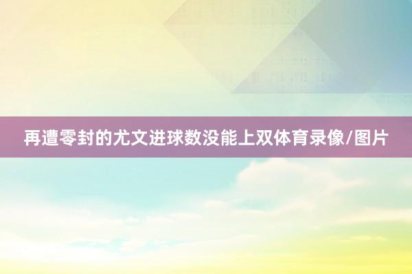 再遭零封的尤文进球数没能上双体育录像/图片