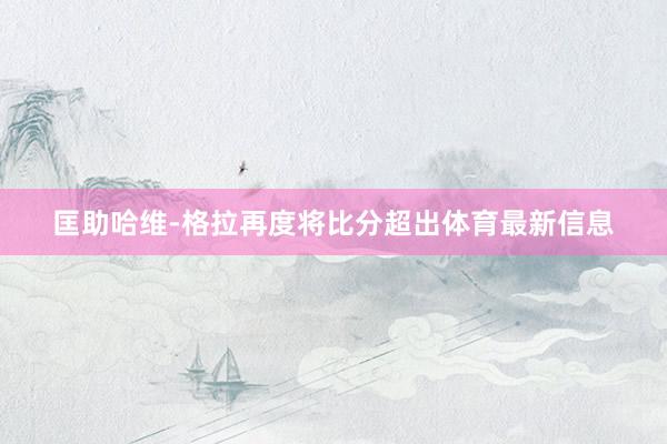 匡助哈维-格拉再度将比分超出体育最新信息