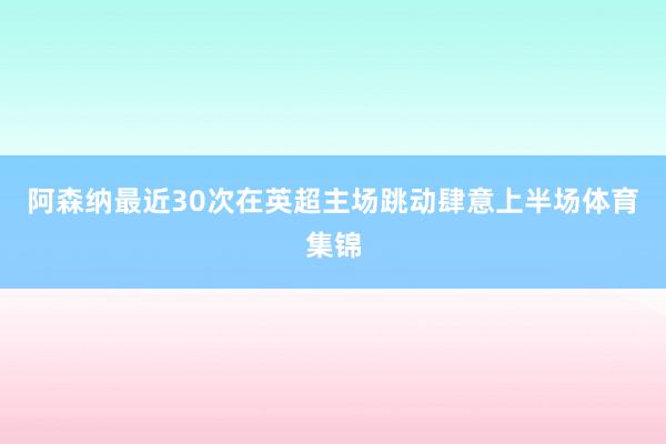 阿森纳最近30次在英超主场跳动肆意上半场体育集锦
