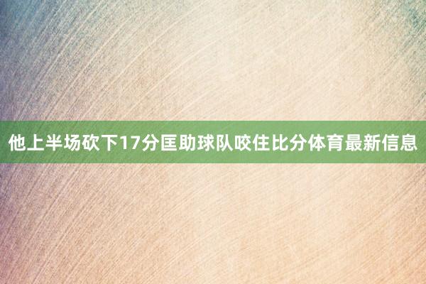 他上半场砍下17分匡助球队咬住比分体育最新信息