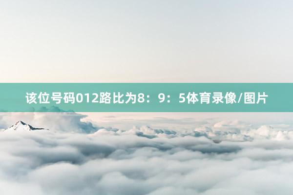 该位号码012路比为8：9：5体育录像/图片