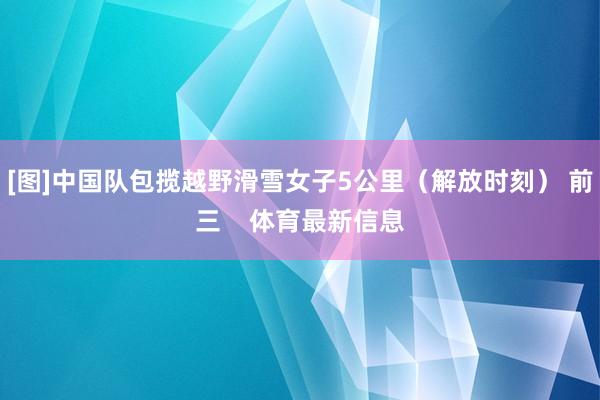 [图]中国队包揽越野滑雪女子5公里（解放时刻） 前三    体育最新信息