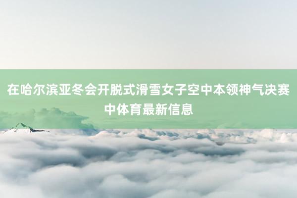 在哈尔滨亚冬会开脱式滑雪女子空中本领神气决赛中体育最新信息