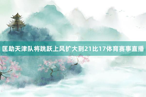 匡助天津队将跳跃上风扩大到21比17体育赛事直播