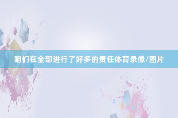 咱们在全部进行了好多的责任体育录像/图片