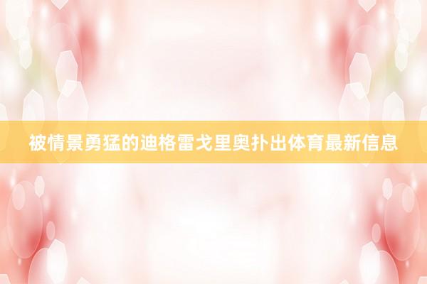 被情景勇猛的迪格雷戈里奥扑出体育最新信息