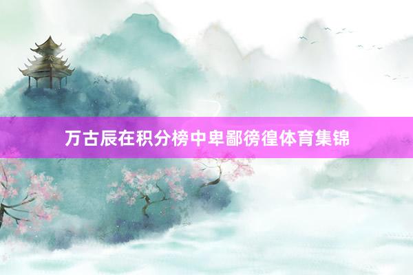 万古辰在积分榜中卑鄙徬徨体育集锦