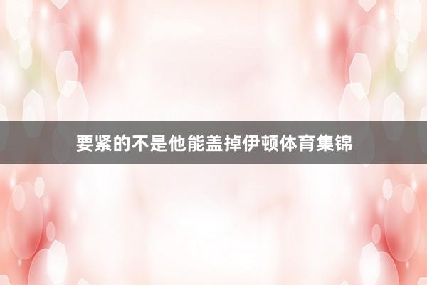 要紧的不是他能盖掉伊顿体育集锦