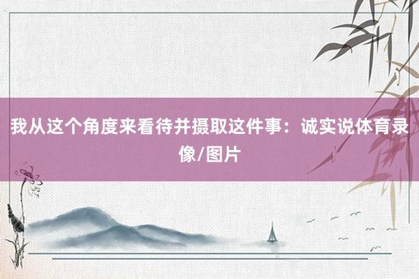 我从这个角度来看待并摄取这件事：诚实说体育录像/图片