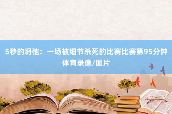 5秒的坍弛:一场被细节杀死的比赛比赛第95分钟体育录像/图片