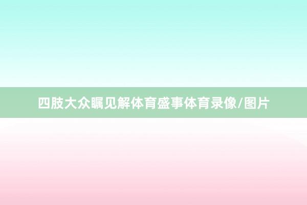 四肢大众瞩见解体育盛事体育录像/图片