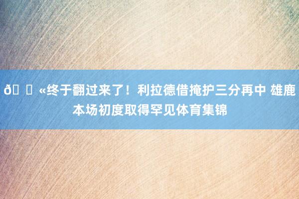 😫终于翻过来了！利拉德借掩护三分再中 雄鹿本场初度取得罕见体育集锦