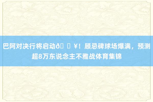 巴阿对决行将启动🔥！顾忌碑球场爆满，预测超8万东说念主不雅战体育集锦
