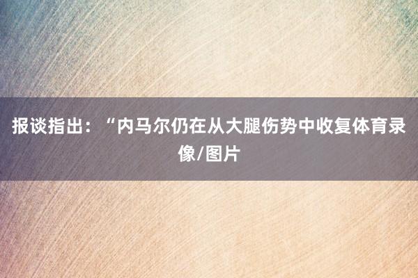 报谈指出：“内马尔仍在从大腿伤势中收复体育录像/图片