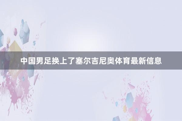 中国男足换上了塞尔吉尼奥体育最新信息