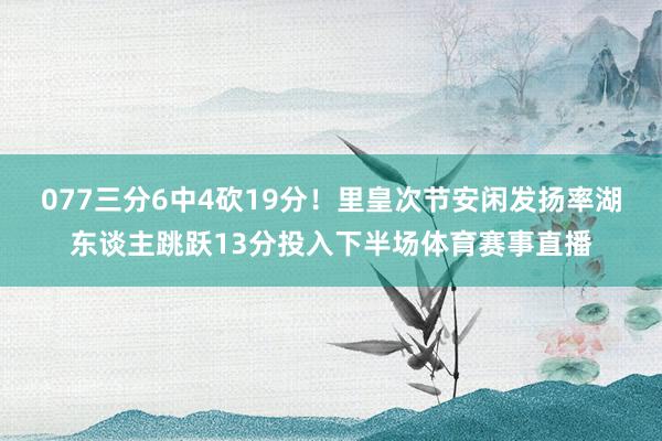 077三分6中4砍19分!里皇次节安闲发扬率湖东谈主跳跃13分投入下半场体育赛事直播