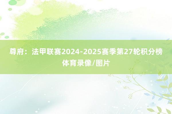 尊府:法甲联赛2024-2025赛季第27轮积分榜体育录像/图片