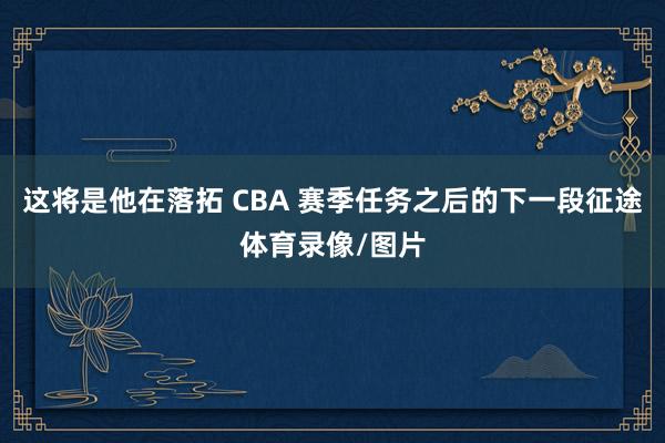 这将是他在落拓 CBA 赛季任务之后的下一段征途体育录像/图片