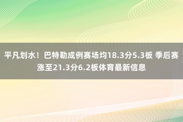 平凡划水！巴特勒成例赛场均18.3分5.3板 季后赛涨至21.3分6.2板体育最新信息