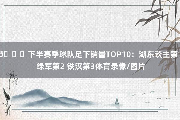 👀下半赛季球队足下销量TOP10：湖东谈主第1 绿军第2 铁汉第3体育录像/图片
