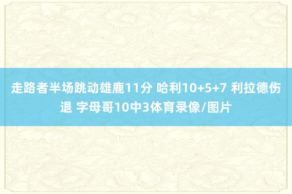 走路者半场跳动雄鹿11分 哈利10+5+7 利拉德伤退 字母哥10中3体育录像/图片
