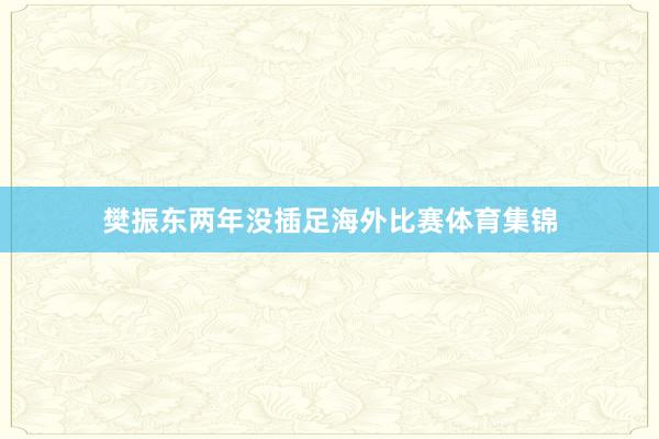 樊振东两年没插足海外比赛体育集锦