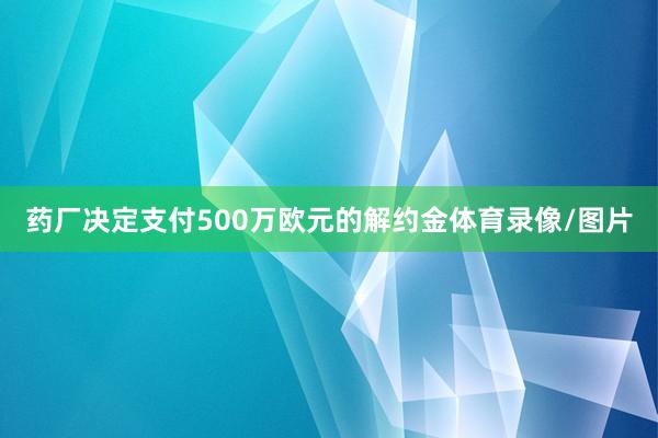 药厂决定支付500万欧元的解约金体育录像/图片