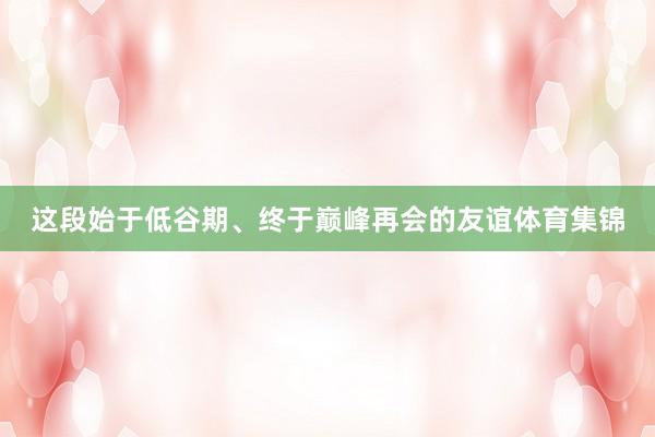 这段始于低谷期、终于巅峰再会的友谊体育集锦