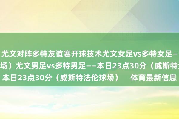 尤文对阵多特友谊赛开球技术尤文女足vs多特女足——本日19点（红土球场）尤文男足vs多特男足——本日23点30分（威斯特法伦球场）    体育最新信息