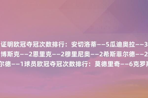 证明欧冠夺冠次数排行：安切洛蒂——5瓜迪奥拉——3都达内——3弗格森——2博斯克——2恩里克——2穆里尼奥——2希斯菲尔德——2海因克斯——2里杰卡尔德——1球员欧冠夺冠次数排行：莫德里奇——6克罗斯——6纳乔——6卡瓦哈尔——6亨托——6巴斯克斯——5卡塞米罗——5本泽马——5贝尔——5马塞洛——5伊斯科——5C罗——5马尔蒂尼——5科斯塔库塔——5迪斯蒂法诺——5马奎托斯——5莱斯梅斯——5萨