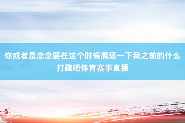 你或者是念念要在这个时候膺惩一下我之前的什么打趣吧体育赛事直播