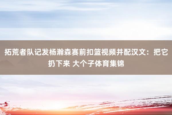 拓荒者队记发杨瀚森赛前扣篮视频并配汉文：把它扔下来 大个子体育集锦