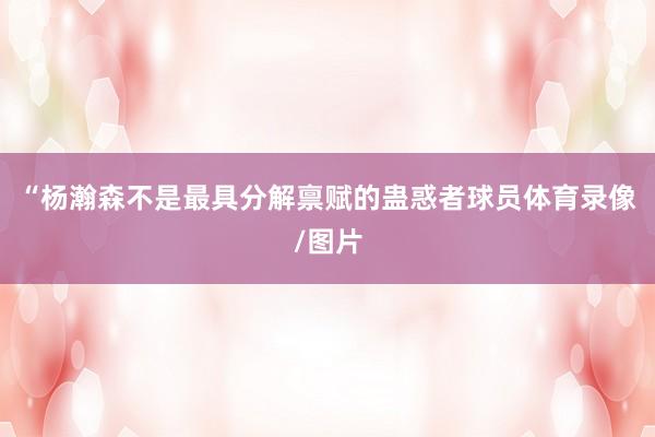 “杨瀚森不是最具分解禀赋的蛊惑者球员体育录像/图片