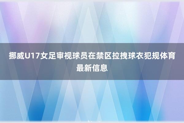 挪威U17女足审视球员在禁区拉拽球衣犯规体育最新信息