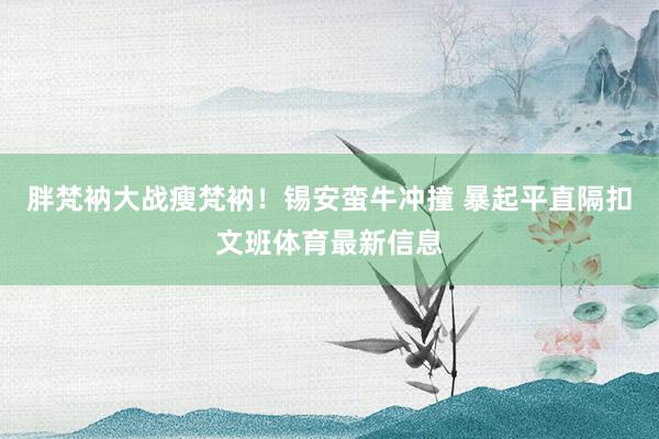 胖梵衲大战瘦梵衲！锡安蛮牛冲撞 暴起平直隔扣文班体育最新信息