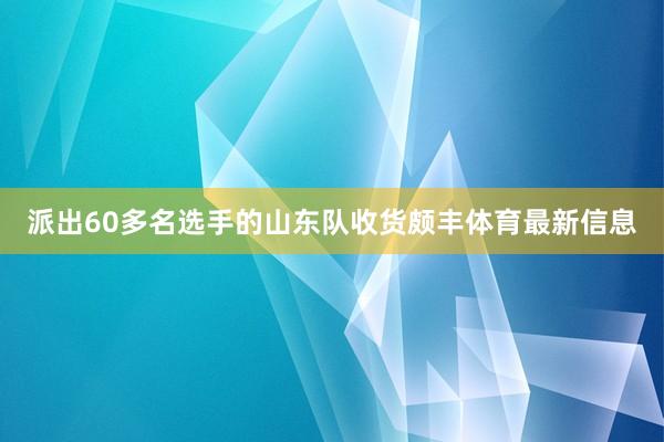 派出60多名选手的山东队收货颇丰体育最新信息