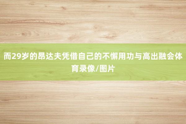而29岁的昂达夫凭借自己的不懈用功与高出融会体育录像/图片