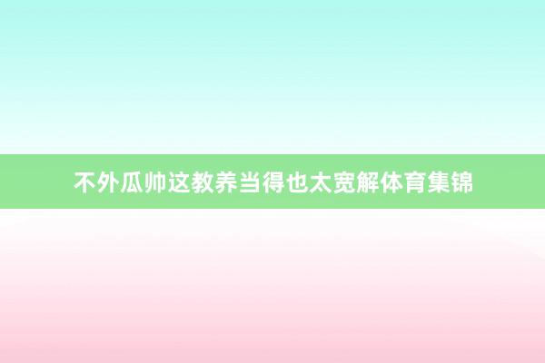 不外瓜帅这教养当得也太宽解体育集锦