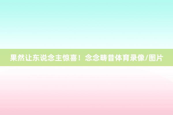 果然让东说念主惊喜！念念畴昔体育录像/图片