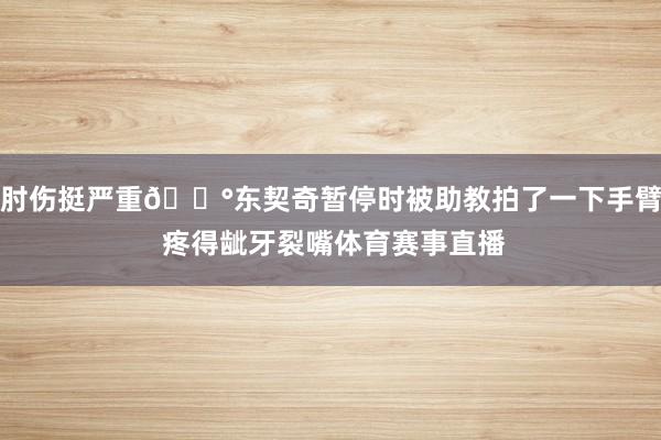 肘伤挺严重😰东契奇暂停时被助教拍了一下手臂 疼得龇牙裂嘴体育赛事直播