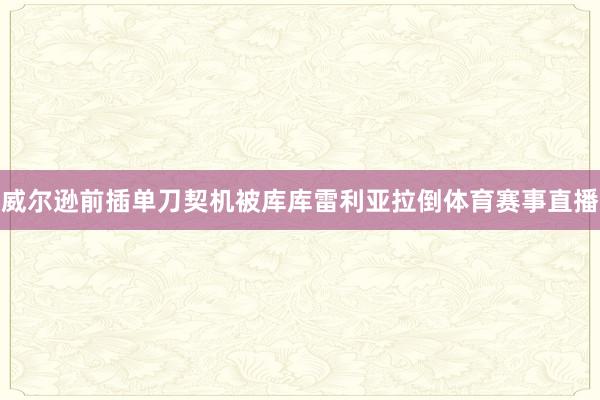 威尔逊前插单刀契机被库库雷利亚拉倒体育赛事直播