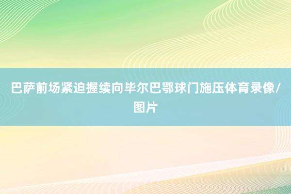 巴萨前场紧迫握续向毕尔巴鄂球门施压体育录像/图片