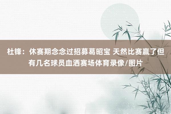 杜锋：休赛期念念过招募葛昭宝 天然比赛赢了但有几名球员血洒赛场体育录像/图片