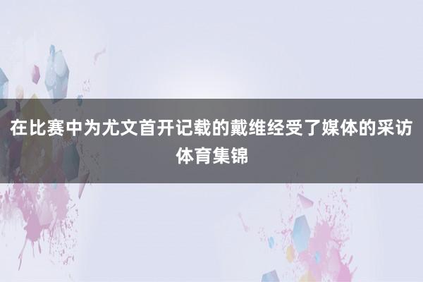在比赛中为尤文首开记载的戴维经受了媒体的采访体育集锦