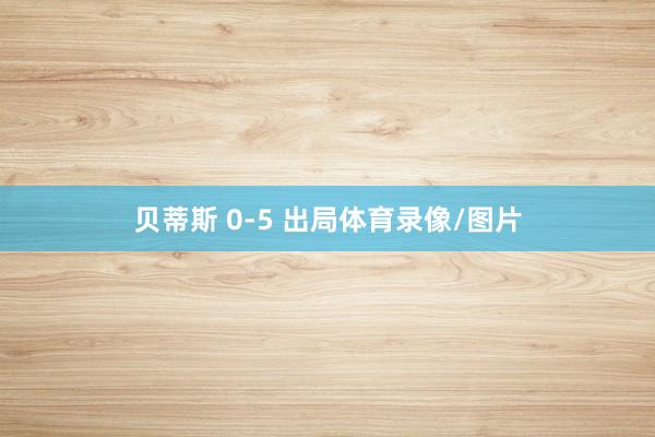 贝蒂斯 0-5 出局体育录像/图片